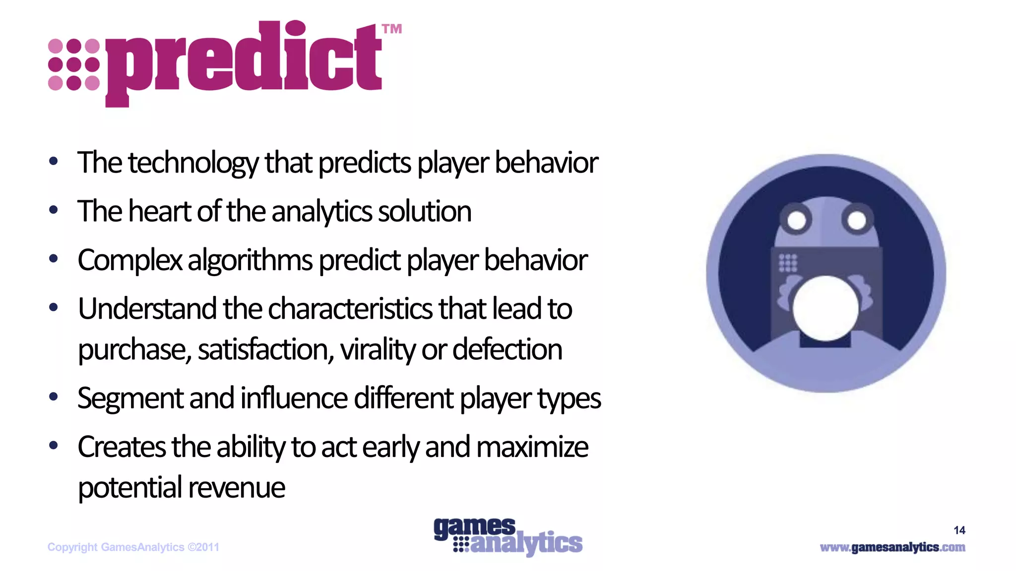 `



• The technology that predicts player behavior
• The heart of the analytics solution
• Complex algorithms predict player behavior
• Understand the characteristics that lead to
  purchase, satisfaction, virality or defection
• Segment and influence different player types
• Creates the ability to act early and maximize
  potential revenue
                                                  14
Copyright GamesAnalytics ©2011
 