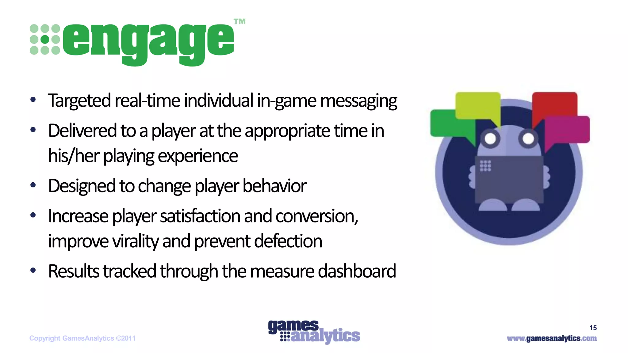 `



• Targeted real-time individual in-game messaging
• Delivered to a player at the appropriate time in
  his/her playing experience
• Designed to change player behavior
• Increase player satisfaction and conversion,
  improve virality and prevent defection
• Results tracked through the measure dashboard

                                                     15
Copyright GamesAnalytics ©2011
 