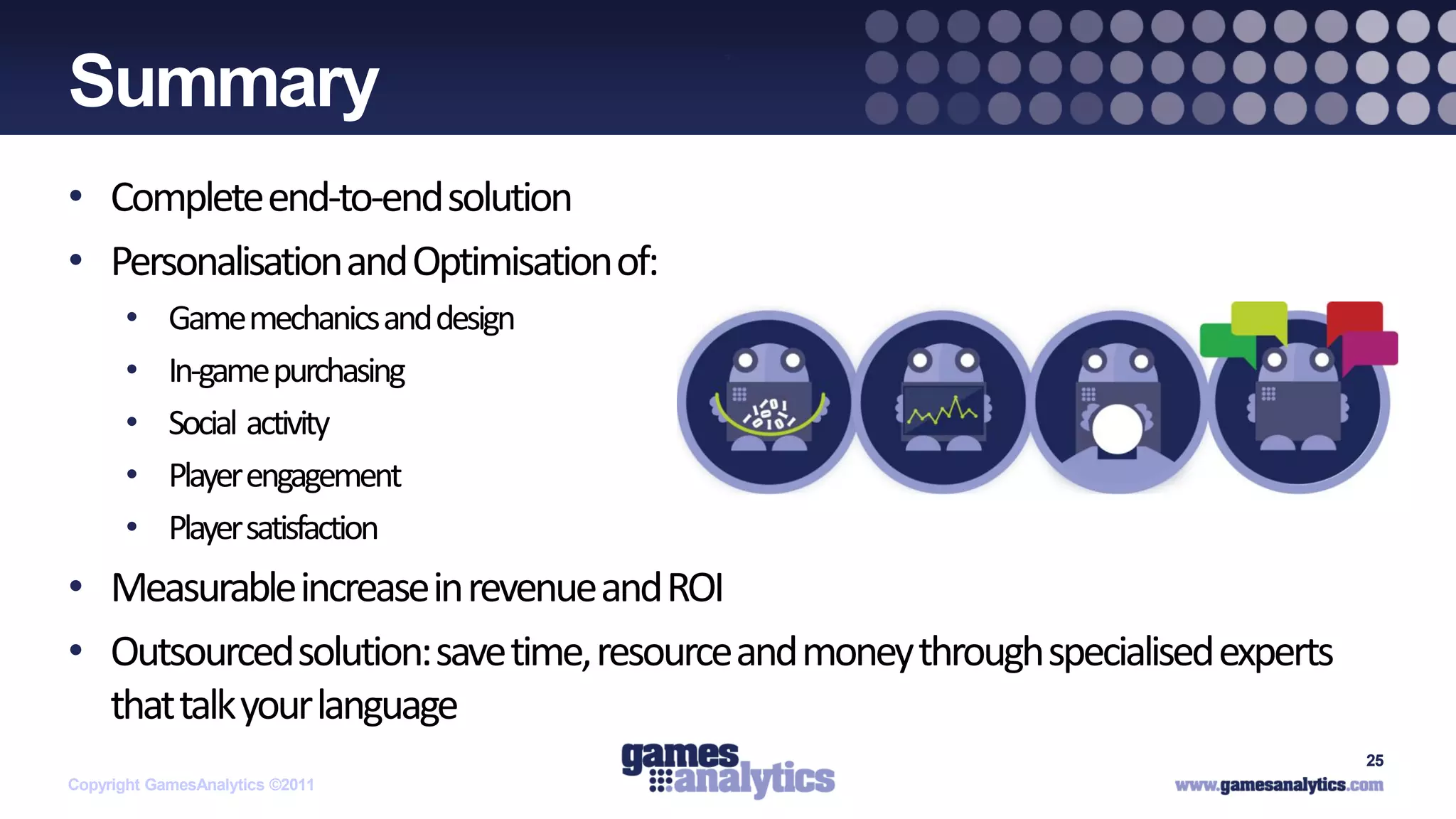 `
Summary
• Complete end-to-end solution
• Personalisation and Optimisation of:
      •     Game mechanics and design
      •     In-game purchasing
      •     Social activity
      •     Player engagement
      •     Player satisfaction
• Measurable increase in revenue and ROI
• Outsourced solution: save time, resource and money through specialised experts
  that talk your language
                                                                                   25
Copyright GamesAnalytics ©2011
 