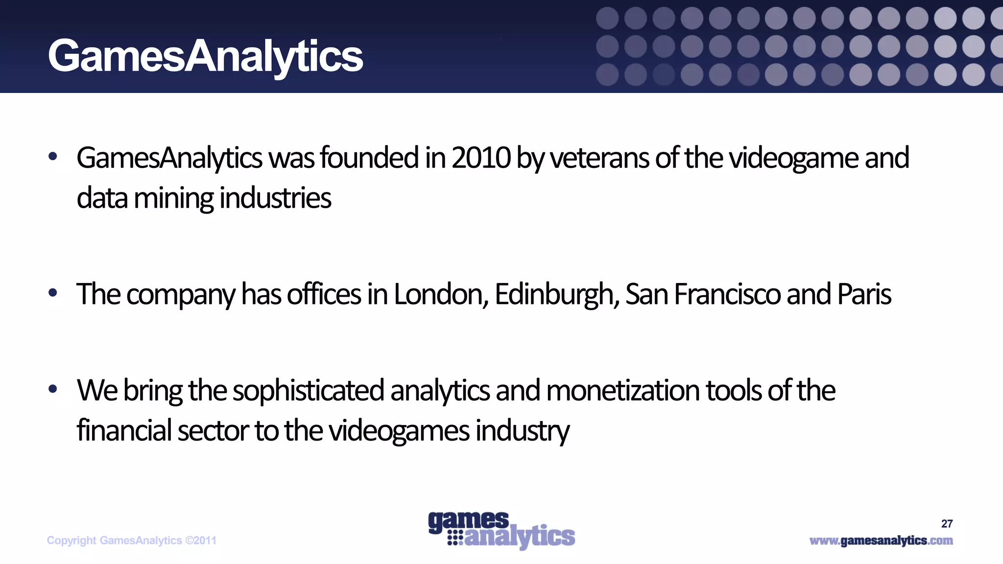 `
GamesAnalytics

• GamesAnalytics was founded in 2010 by veterans of the videogame and
  data mining industries

• The company has offices in London, Edinburgh, San Francisco and Paris

• We bring the sophisticated analytics and monetization tools of the
  financial sector to the videogames industry

                                                                          27
Copyright GamesAnalytics ©2011
 