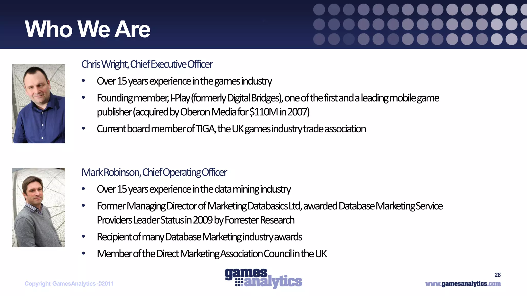 `
Who We Are
                   ChrisWright,ChiefExecutiveOfficer
                   • Over 15 years experienceinthe gamesindustry
                   • Foundingmember, I-Play(formerly DigitalBridges),one of thefirstanda leadingmobilegame
                       publisher(acquiredby Oberon Mediafor $110M in 2007)
                   • Currentboard member of TIGA,the UK gamesindustrytradeassociation


                   MarkRobinson,ChiefOperatingOfficer
                   • Over 15 years experienceinthe dataminingindustry
                   • Former ManagingDirectorof MarketingDatabasicsLtd,awardedDatabaseMarketingService
                      ProvidersLeaderStatusin 2009 by Forrester Research
                   • Recipientof manyDatabaseMarketingindustryawards
                   • Memberof theDirect MarketingAssociationCouncilinthe UK
                                                                                                             28
Copyright GamesAnalytics ©2011
 