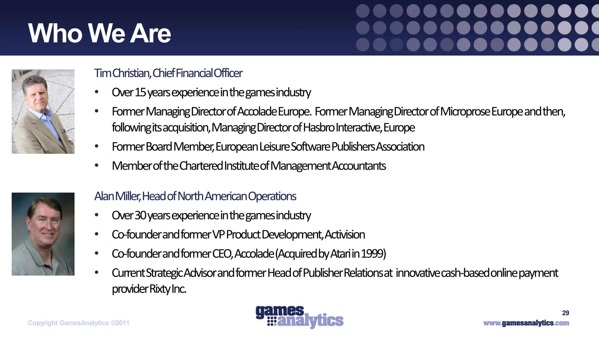 `
Who We Are
                   TimChristian,ChiefFinancialOfficer
                   • Over 15 years experienceinthe gamesindustry
                   • Former ManagingDirectorof AccoladeEurope. Former ManagingDirector of MicroproseEurope andthen,
                      followingitsacquisition,ManagingDirectorof HasbroInteractive,Europe
                   • Former Board Member,European LeisureSoftwarePublishersAssociation
                   • Memberof theCharteredInstituteof ManagementAccountants

                   AlanMiller,Head of North AmericanOperations
                   • Over 30 years experienceinthe gamesindustry
                   • Co-founderandformer VP Product Development,Activision
                   • Co-founderandformer CEO, Accolade(Acquiredby Atariin1999)
                   • CurrentStrategicAdvisorand former Head of PublisherRelationsat innovativecash-basedonlinepayment
                       providerRixtyInc.
                                                                                                                        29
Copyright GamesAnalytics ©2011
 