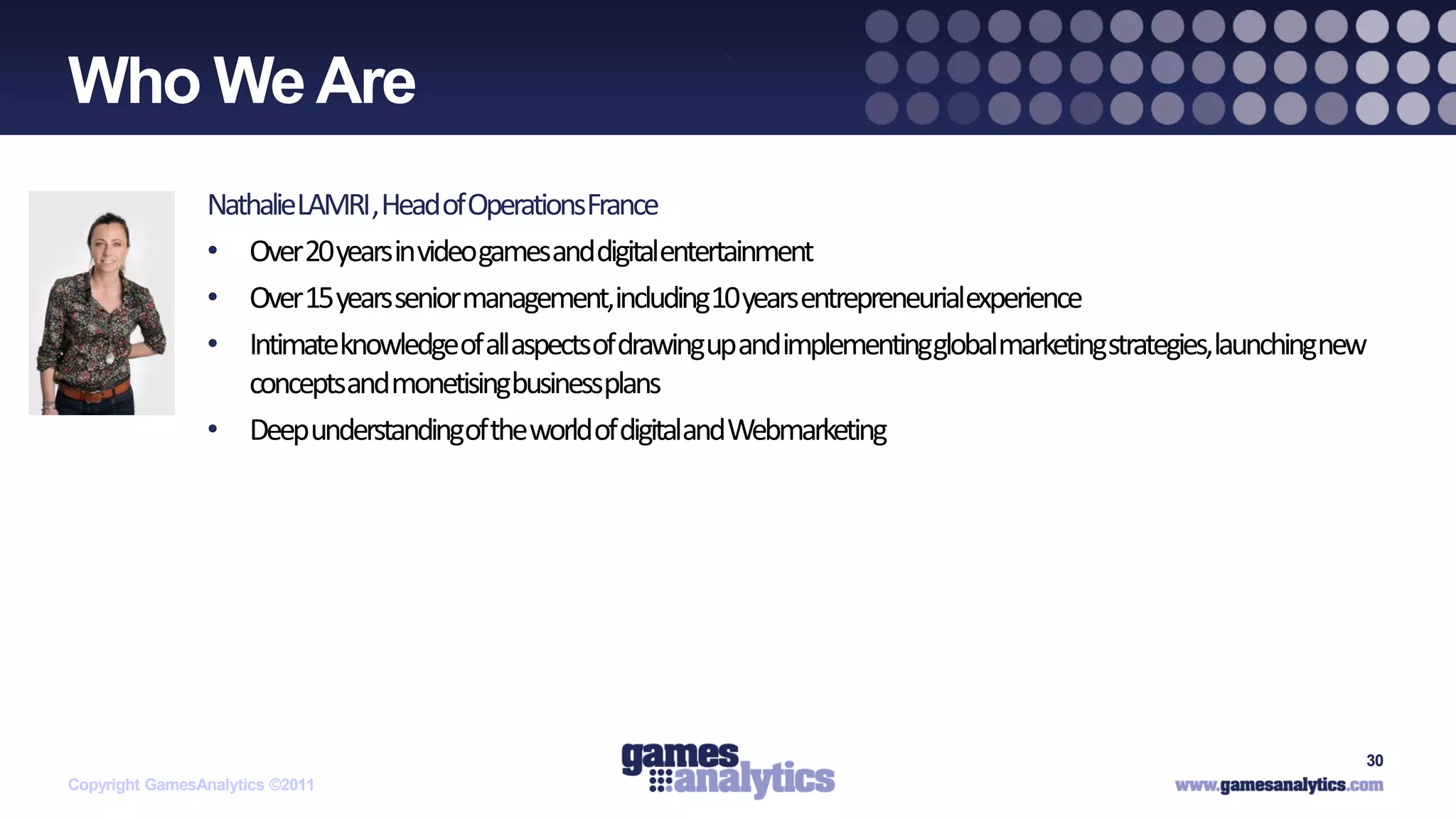`
Who We Are
                NathalieLAMRI, Head of OperationsFrance
                • Over 20 years in videogamesanddigitalentertainment
                • Over 15 years seniormanagement,including10 years entrepreneurialexperience
                • Intimateknowledgeof allaspectsof drawingup andimplementingglobalmarketingstrategies,launchingnew
                   conceptsand monetisingbusinessplans
                • Deep understandingof the world of digitaland Webmarketing




                                                                                                                 30
Copyright GamesAnalytics ©2011
 