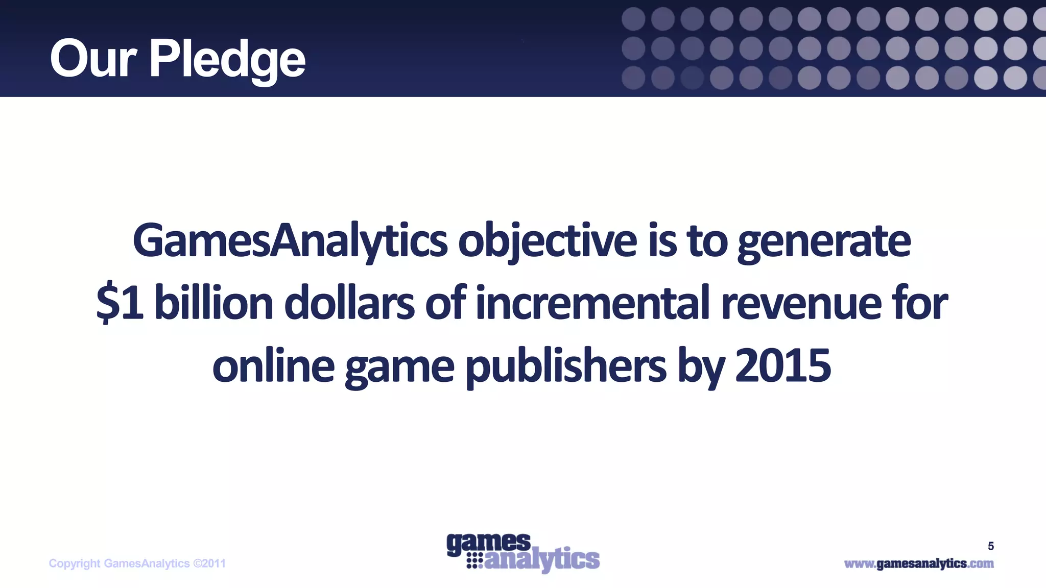 `
Our Pledge


        GamesAnalytics objective is to generate
       $1 billion dollars of incremental revenue for
              online game publishers by 2015


                                                       5
Copyright GamesAnalytics ©2011
 