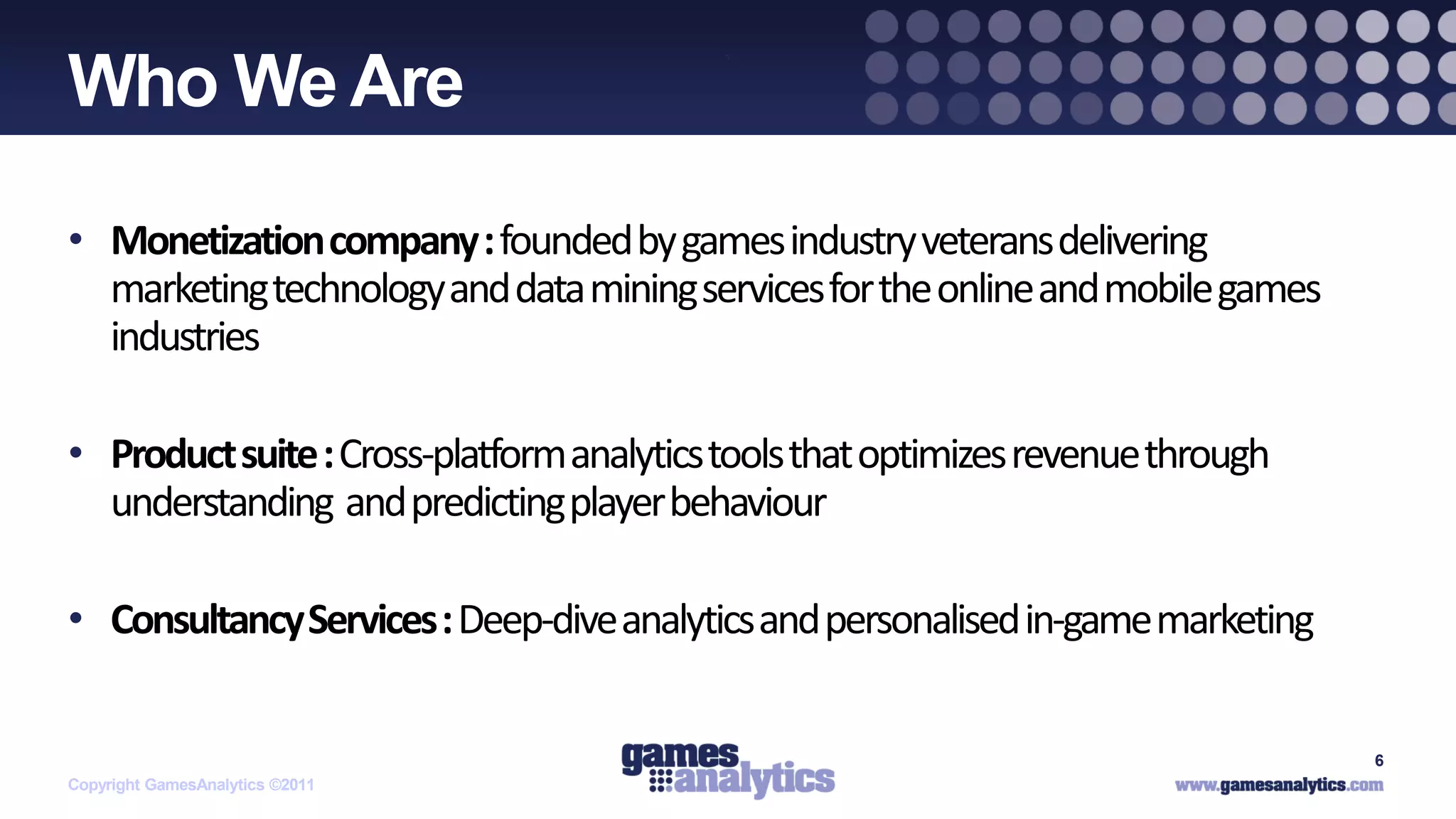 `
Who We Are

• Monetization company : founded by games industry veterans delivering
  marketing technology and data mining services for the online and mobile games
  industries

• Product suite : Cross-platform analytics tools that optimizes revenue through
  understanding and predicting player behaviour

• Consultancy Services : Deep-dive analytics and personalised in-game marketing

                                                                                  6
Copyright GamesAnalytics ©2011
 