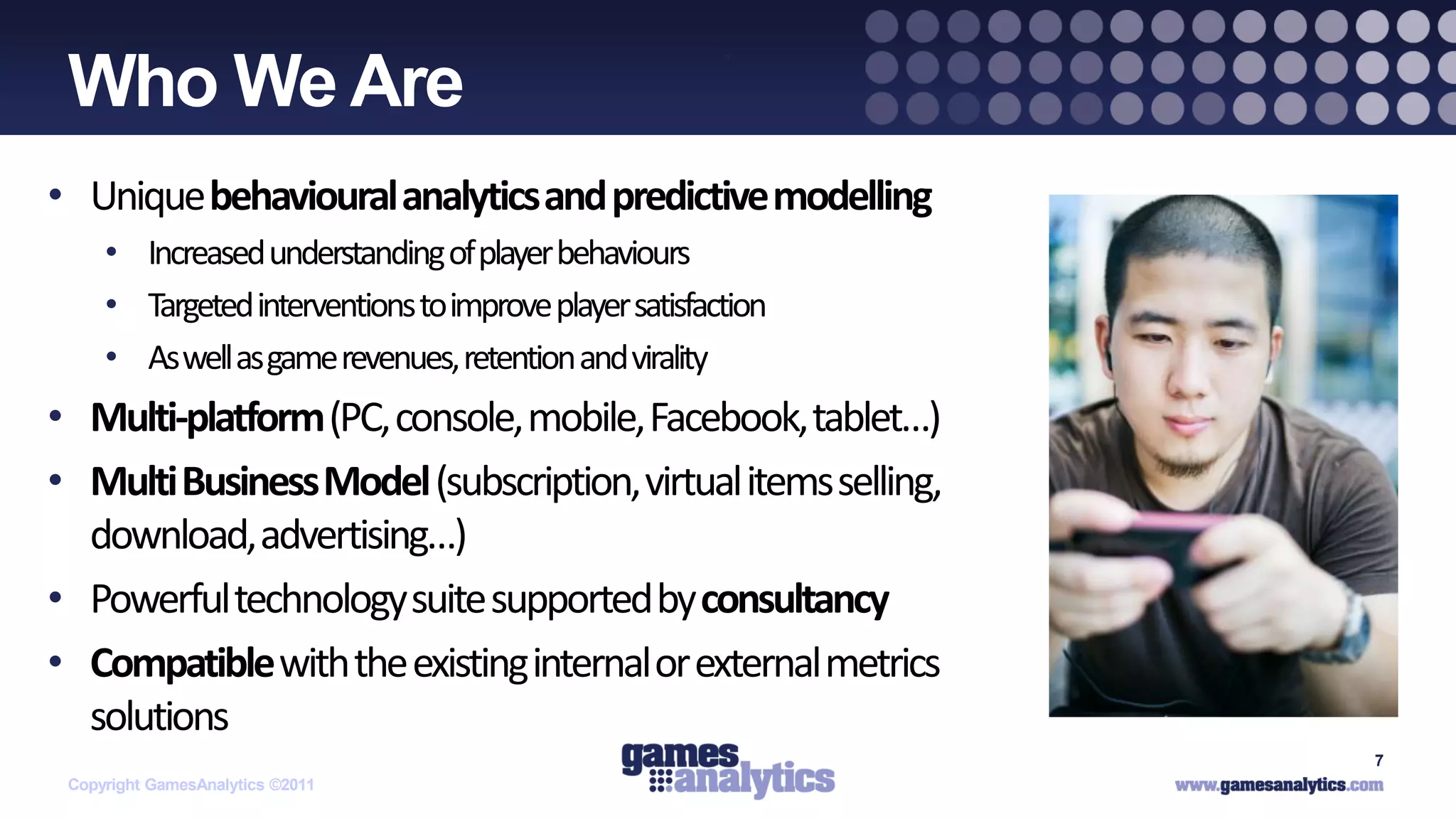 `
 Who We Are
• Unique behavioural analytics and predictive modelling
     • Increased understanding of player behaviours
     • Targeted interventions to improve player satisfaction
     • As well as game revenues, retention and virality
• Multi-platform (PC, console, mobile, Facebook, tablet…)
• Multi Business Model (subscription, virtual items selling,
  download, advertising…)
• Powerful technology suite supported by consultancy
• Compatible with the existing internal or external metrics
  solutions
                                                               7
 Copyright GamesAnalytics ©2011
 
