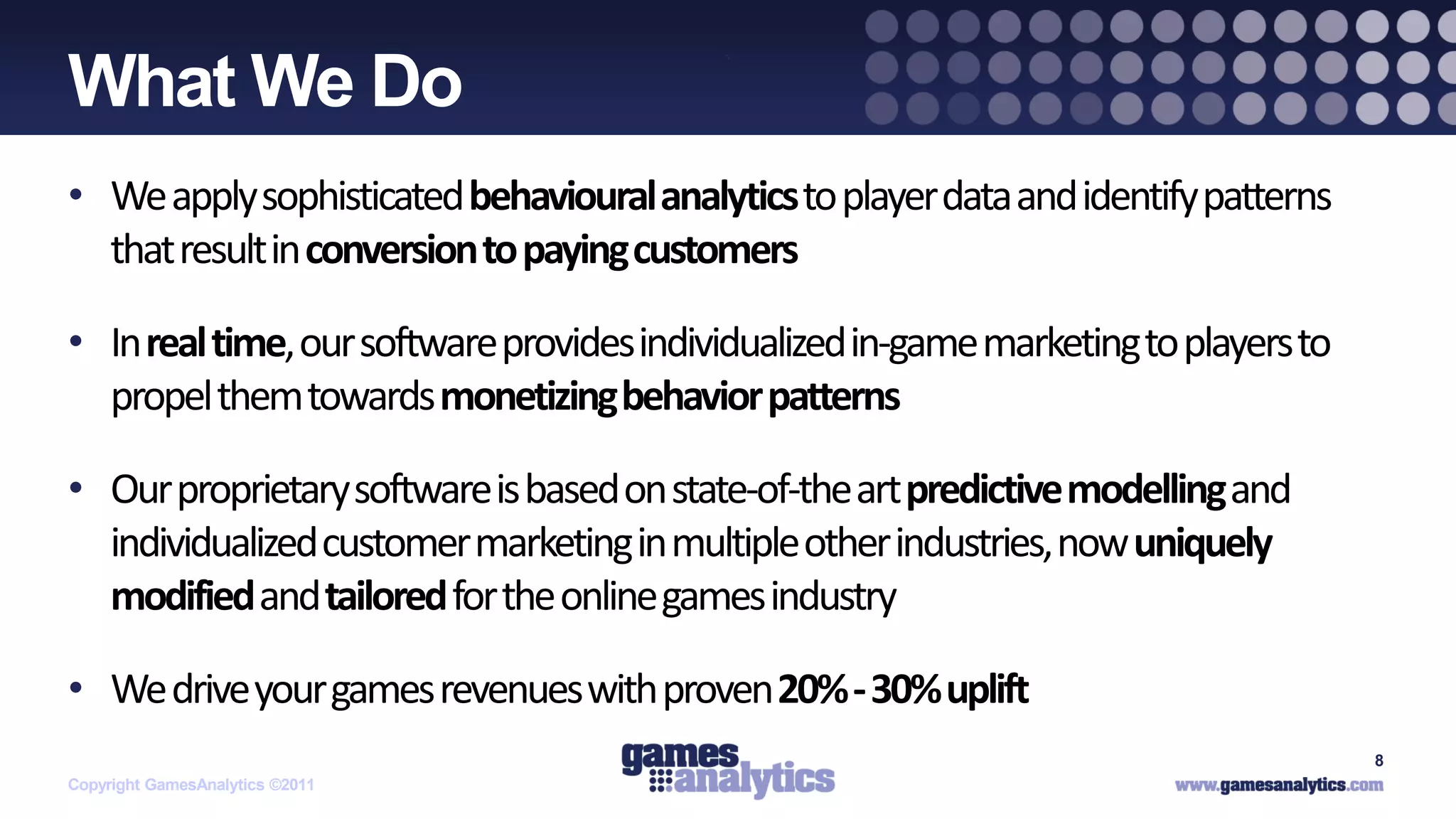 `
What We Do
• We apply sophisticated behavioural analytics to player data and identify patterns
  that result in conversion to paying customers

• In real time, our software provides individualized in-game marketing to players to
  propel them towards monetizing behavior patterns

• Our proprietary software is based on state-of-the art predictive modelling and
  individualized customer marketing in multiple other industries, now uniquely
  modified and tailored for the online games industry

• We drive your games revenues with proven 20% - 30% uplift
                                                                                       8
Copyright GamesAnalytics ©2011
 