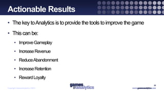 `
Actionable Results
• The key to Analytics is to provide the tools to improve the game
• This can be:
      • Improve Gameplay
      • Increase Revenue
      • Reduce Abandonment
      • Increase Retention
      • Reward Loyalty
                                                                     30
Copyright GamesAnalytics ©2011
 