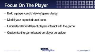 `
Focus On The Player
• Build a player centric view of game design

• Model your expected user base

• Understand how different players interact with the game

• Customise the game based on player behaviour




                                                            8
Copyright GamesAnalytics ©2011
 