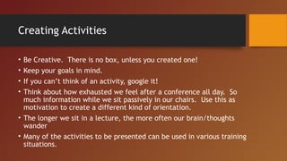 Creating Activities
• Be Creative. There is no box, unless you created one!
• Keep your goals in mind.
• If you can’t think of an activity, google it!
• Think about how exhausted we feel after a conference all day. So
much information while we sit passively in our chairs. Use this as
motivation to create a different kind of orientation.
• The longer we sit in a lecture, the more often our brain/thoughts
wander
• Many of the activities to be presented can be used in various training
situations.
 