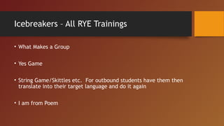 Icebreakers – All RYE Trainings
• What Makes a Group
• Yes Game
• String Game/Skittles etc. For outbound students have them then
translate into their target language and do it again
• I am from Poem
 