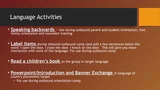 Language Activities
• Speaking backwards – Use during outbound parent and student orientation, host
family orientation and counselor training.
• Label items during inbound/outbound camp (and add a few sentences below the
word: I open the door. I close the door. I knock on the door.  This will give you more
interaction with more of the language. For use during outbound camp.
• Read a children’s book to the group in target language
• Powerpoint/Introduction and Banner Exchange in language of
country placement/target
• For use during outbound orientation/camp.
 