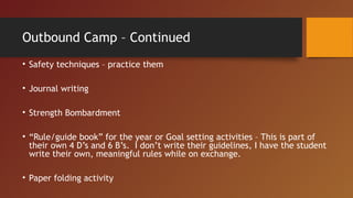 Outbound Camp – Continued
• Safety techniques – practice them
• Journal writing
• Strength Bombardment
• “Rule/guide book” for the year or Goal setting activities – This is part of
their own 4 D’s and 6 B’s. I don’t write their guidelines, I have the student
write their own, meaningful rules while on exchange.
• Paper folding activity
 