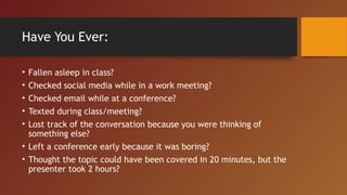 Have You Ever:
• Fallen asleep in class?
• Checked social media while in a work meeting?
• Checked email while at a conference?
• Texted during class/meeting?
• Lost track of the conversation because you were thinking of
something else?
• Left a conference early because it was boring?
• Thought the topic could have been covered in 20 minutes, but the
presenter took 2 hours?
 