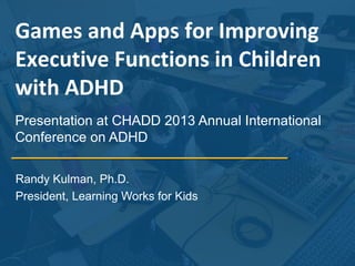 Games and Apps for Improving
Executive Functions in Children
with ADHD
Presentation at CHADD 2013 Annual International
Conference on ADHD
Randy Kulman, Ph.D.
President, Learning Works for Kids

 