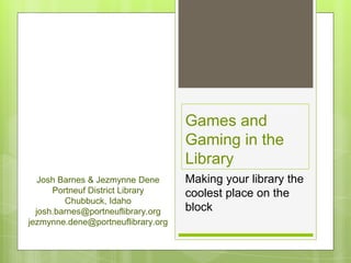 Games and
Gaming in the
Library
Making your library the
coolest place on the
block
Josh Barnes & Jezmynne Dene
Portneuf District Library
Chubbuck, Idaho
josh.barnes@portneuflibrary.org
jezmynne.dene@portneuflibrary.org
 