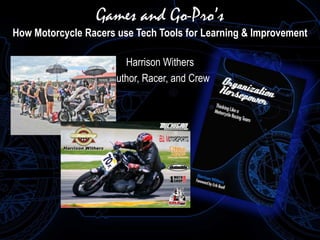Games and Go-Pro’s 
How Motorcycle Racers use Tech Tools for Learning & Improvement 
Harrison Withers 
Author, Racer, and Crew 
 