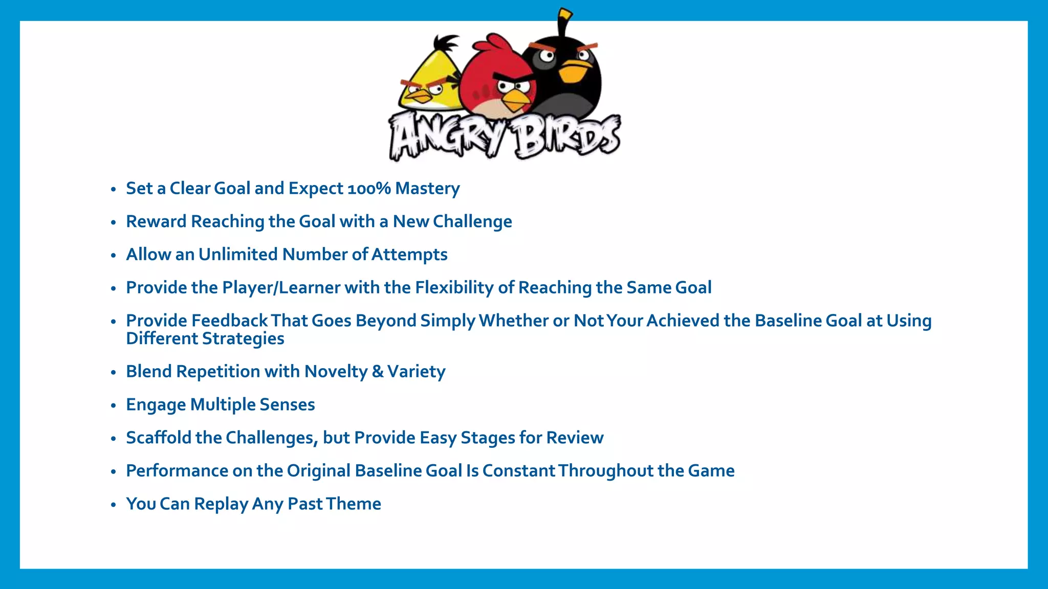 • Set a Clear Goal and Expect 100% Mastery
• Reward Reaching the Goal with a New Challenge
• Allow an Unlimited Number of Attempts
• Provide the Player/Learner with the Flexibility of Reaching the Same Goal
• Provide FeedbackThat Goes Beyond SimplyWhether or NotYourAchieved the Baseline Goal at Using
Different Strategies
• Blend Repetition with Novelty &Variety
• Engage Multiple Senses
• Scaffold the Challenges, but Provide Easy Stages for Review
• Performance on the Original Baseline Goal Is ConstantThroughout the Game
• You Can Replay Any PastTheme
 