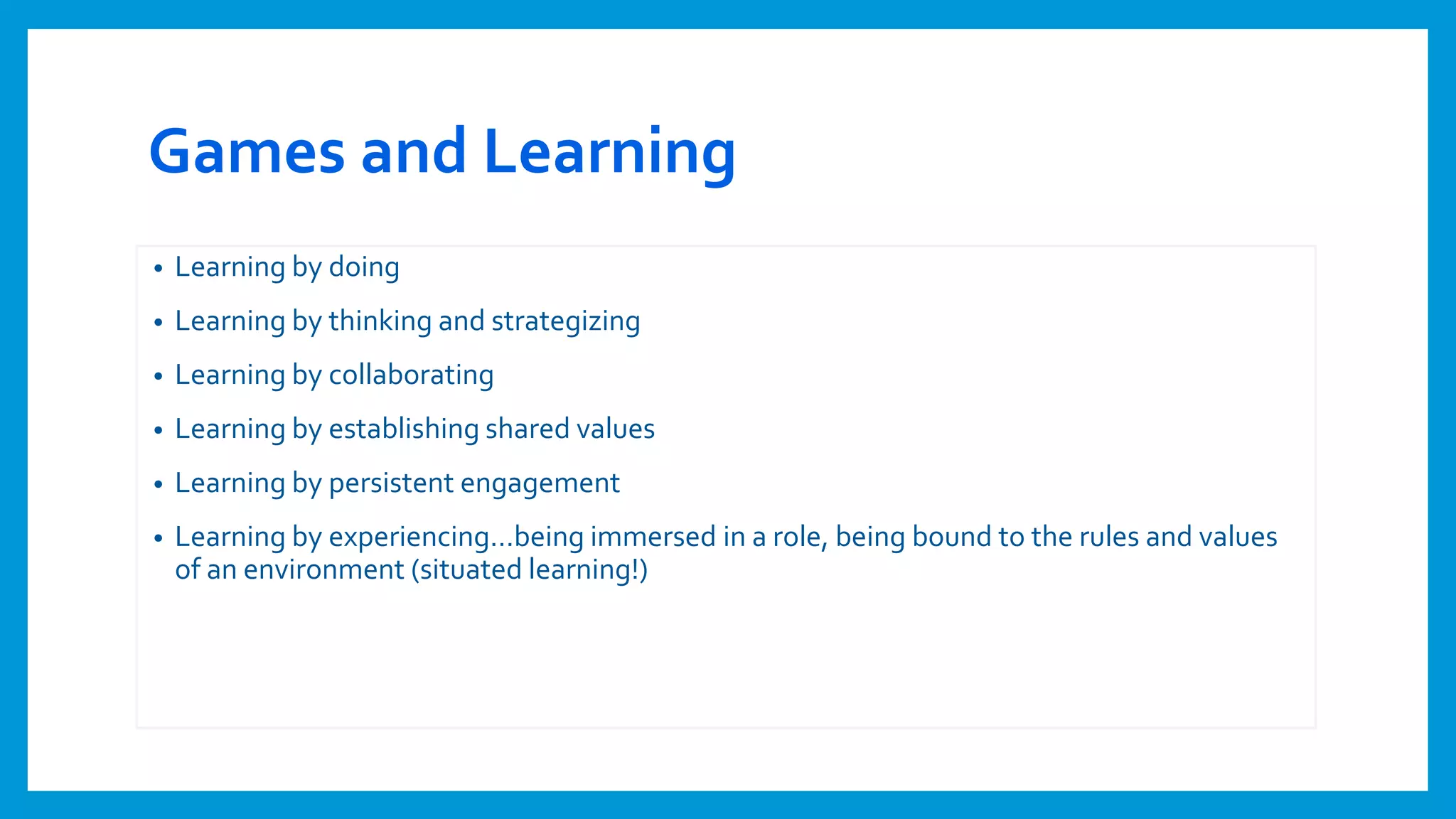 Games and Learning
• Learning by doing
• Learning by thinking and strategizing
• Learning by collaborating
• Learning by establishing shared values
• Learning by persistent engagement
• Learning by experiencing…being immersed in a role, being bound to the rules and values
of an environment (situated learning!)
 
