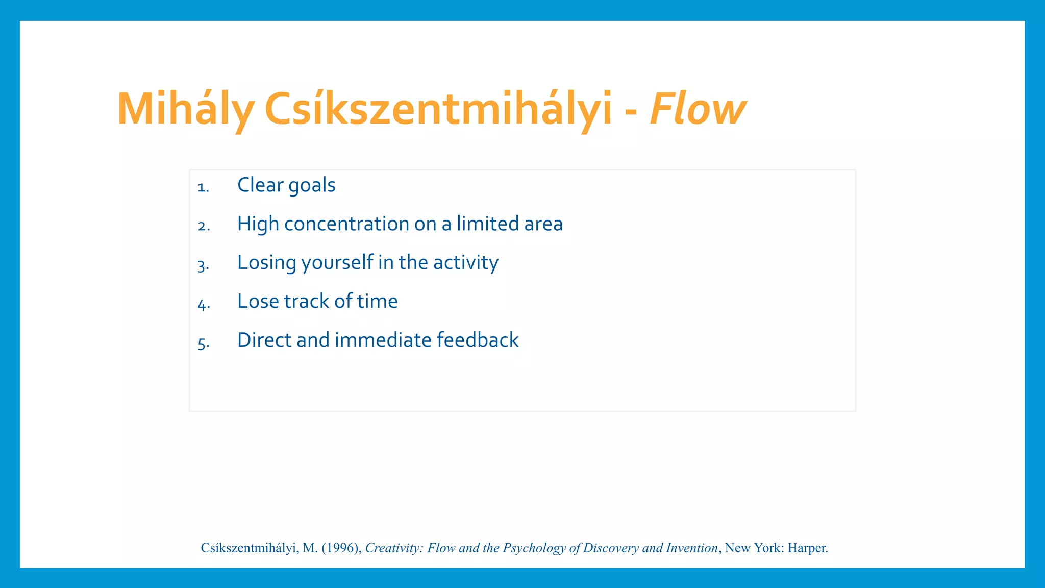 Mihály Csíkszentmihályi - Flow
1. Clear goals
2. High concentration on a limited area
3. Losing yourself in the activity
4. Lose track of time
5. Direct and immediate feedback
Csíkszentmihályi, M. (1996), Creativity: Flow and the Psychology of Discovery and Invention, New York: Harper.
 