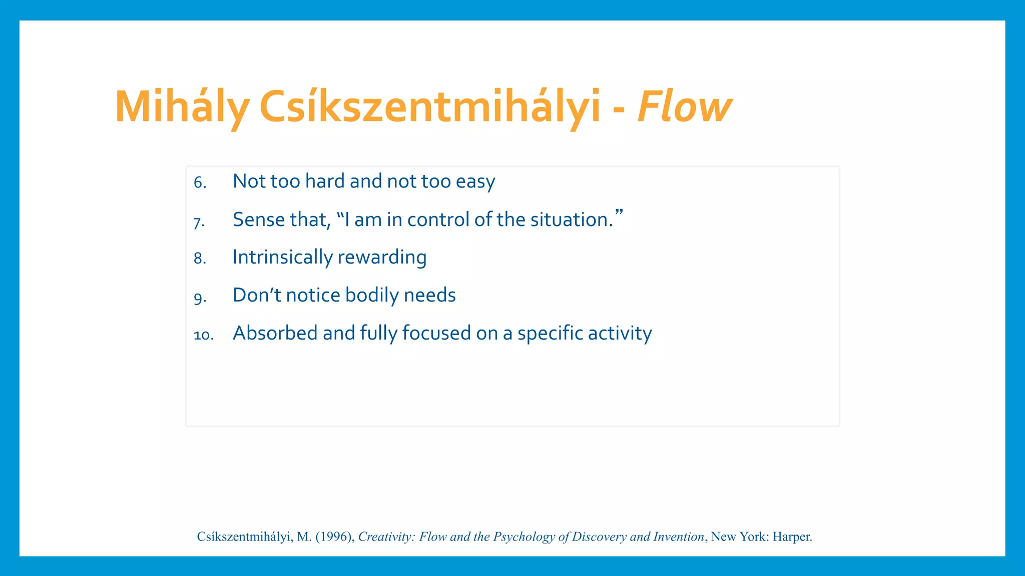 Mihály Csíkszentmihályi - Flow
6. Not too hard and not too easy
7. Sense that, “I am in control of the situation.”
8. Intrinsically rewarding
9. Don’t notice bodily needs
10. Absorbed and fully focused on a specific activity
Csíkszentmihályi, M. (1996), Creativity: Flow and the Psychology of Discovery and Invention, New York: Harper.
 