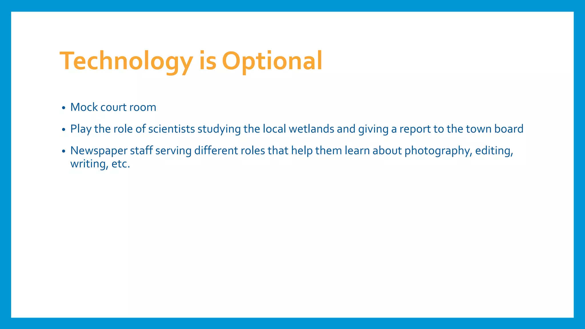 Technology is Optional
• Mock court room
• Play the role of scientists studying the local wetlands and giving a report to the town board
• Newspaper staff serving different roles that help them learn about photography, editing,
writing, etc.
 
