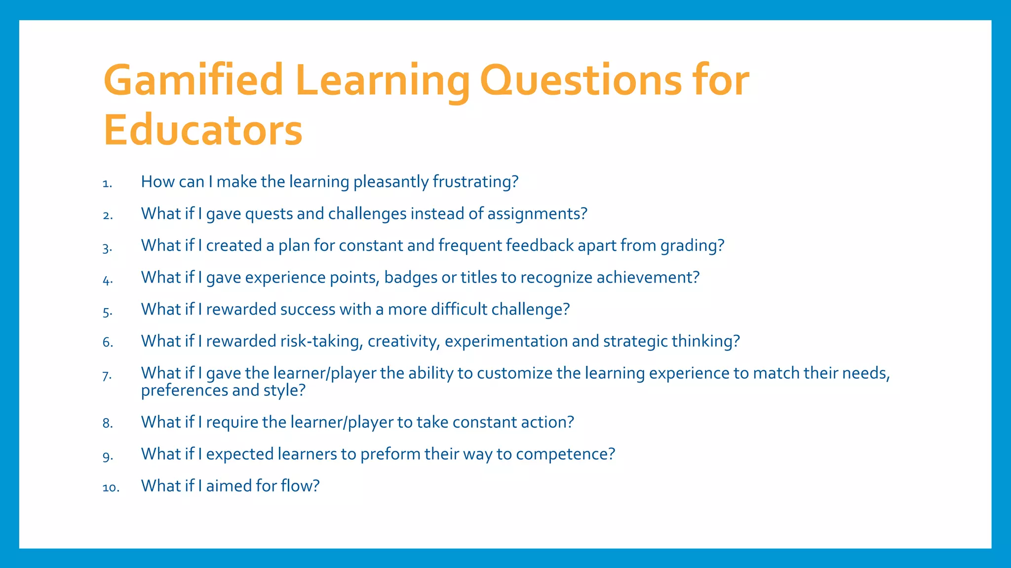Gamified Learning Questions for
Educators
1. How can I make the learning pleasantly frustrating?
2. What if I gave quests and challenges instead of assignments?
3. What if I created a plan for constant and frequent feedback apart from grading?
4. What if I gave experience points, badges or titles to recognize achievement?
5. What if I rewarded success with a more difficult challenge?
6. What if I rewarded risk-taking, creativity, experimentation and strategic thinking?
7. What if I gave the learner/player the ability to customize the learning experience to match their needs,
preferences and style?
8. What if I require the learner/player to take constant action?
9. What if I expected learners to preform their way to competence?
10. What if I aimed for flow?
 