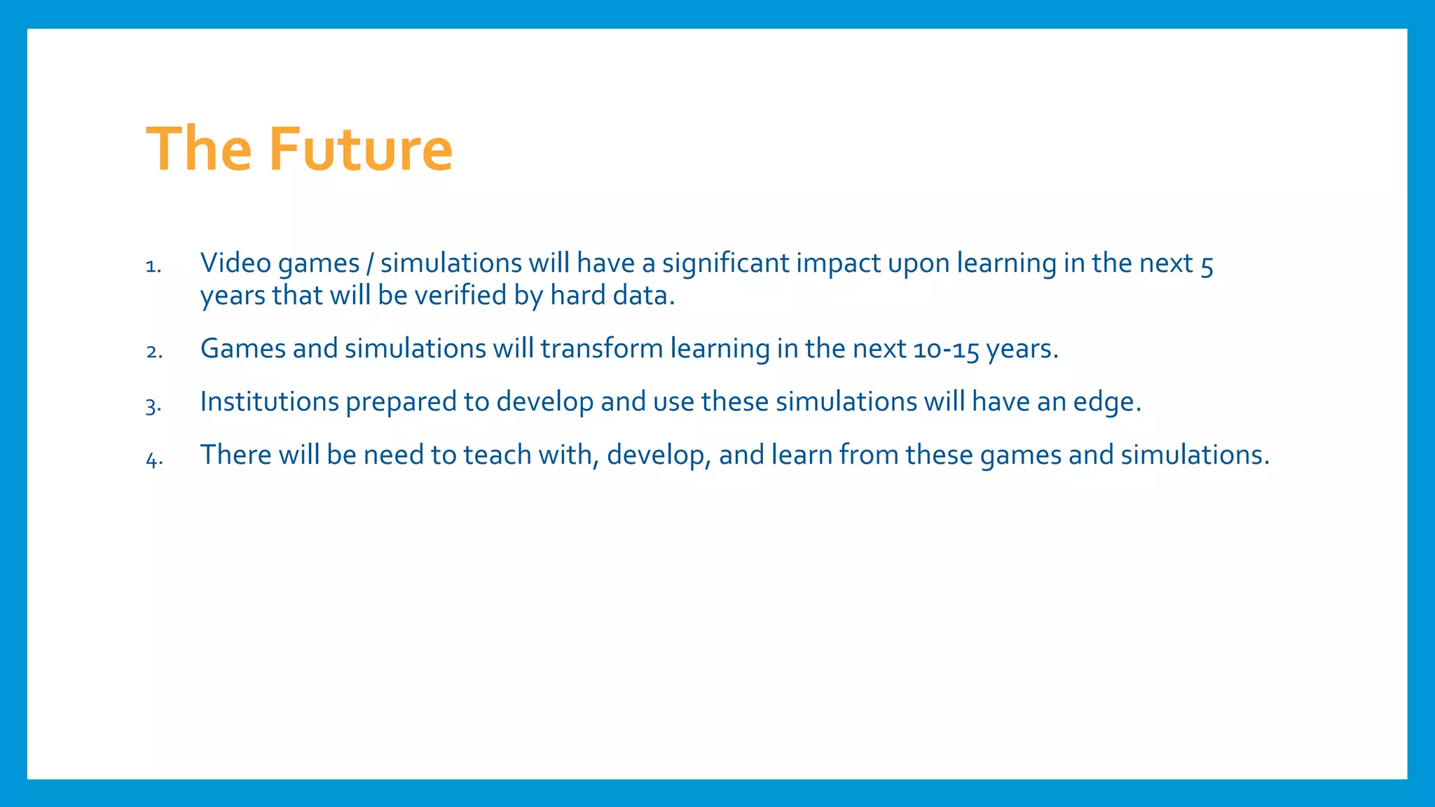 The Future
1. Video games / simulations will have a significant impact upon learning in the next 5
years that will be verified by hard data.
2. Games and simulations will transform learning in the next 10-15 years.
3. Institutions prepared to develop and use these simulations will have an edge.
4. There will be need to teach with, develop, and learn from these games and simulations.
 