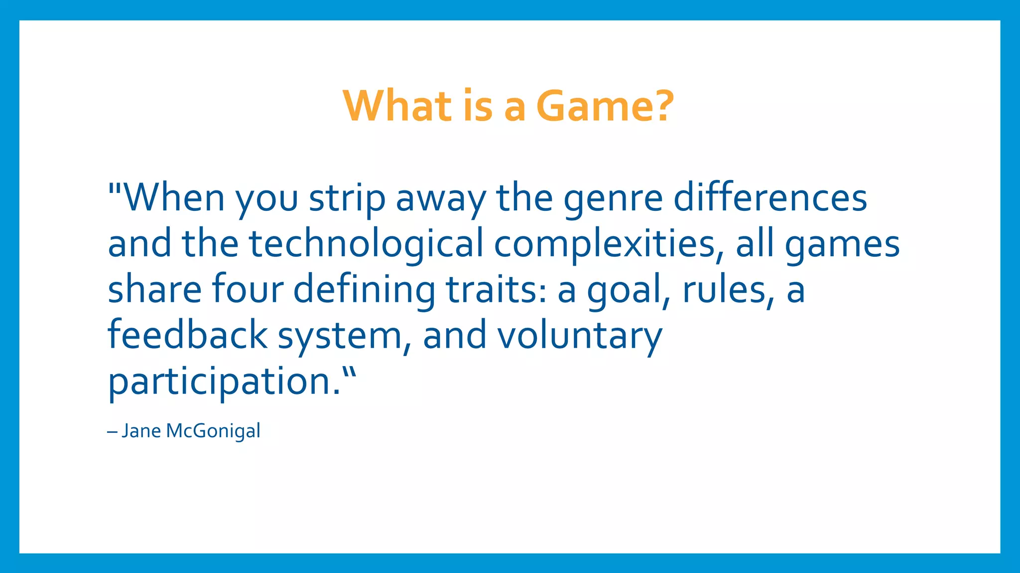 What is a Game?
"When you strip away the genre differences
and the technological complexities, all games
share four defining traits: a goal, rules, a
feedback system, and voluntary
participation.“
– Jane McGonigal
 