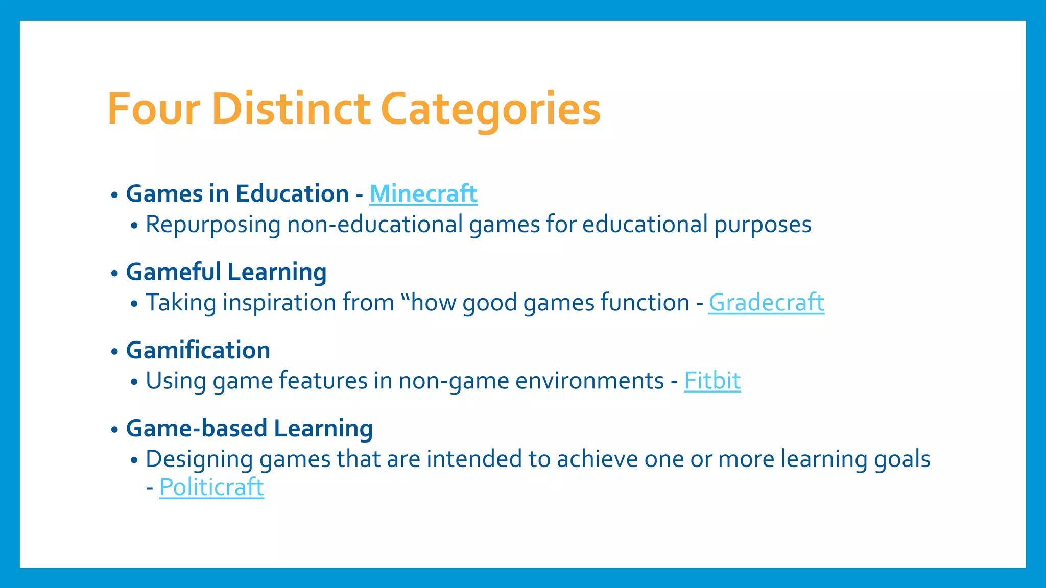 Four Distinct Categories
• Games in Education - Minecraft
• Repurposing non-educational games for educational purposes
• Gameful Learning
• Taking inspiration from “how good games function - Gradecraft
• Gamification
• Using game features in non-game environments - Fitbit
• Game-based Learning
• Designing games that are intended to achieve one or more learning goals
- Politicraft
 