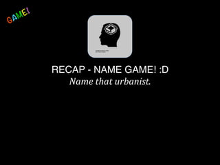 RECAP - NAME GAME! :D 
Name	
  that	
  urbanist.	
  
 