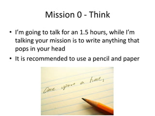 Mission 0 - Think
• I’m going to talk for an 1.5 hours, while I’m
talking your mission is to write anything that
pops in y...