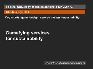 Federal University of Rio de Janeiro, PEP/COPPE
DESIS GROUP Rio

Key words: game design, service design, sustainability




Gamefying services
for sustainability




                             contact: sol@casadaciencia.ufrj.br
 