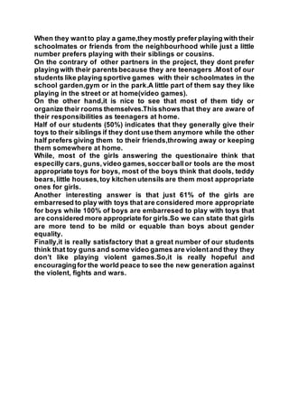 When they wantto play a game,they mostly preferplaying with their
schoolmates or friends from the neighbourhood while just a little
number prefers playing with their siblings or cousins.
On the contrary of other partners in the project, they dont prefer
playing with their parentsbecause they are teenagers .Most of our
students like playing sportive games with their schoolmates in the
school garden,gym or in the park.A little part of them say they like
playing in the street or at home(video games).
On the other hand,it is nice to see that most of them tidy or
organize their rooms themselves.Thisshows that they are aware of
their responsibilities as teenagers at home.
Half of our students (50%) indicates that they generally give their
toys to their siblings if they dont use them anymore while the other
half prefers giving them to their friends,throwing away or keeping
them somewhere at home.
While, most of the girls answering the questionaire think that
especilly cars,guns,video games,soccer ballor tools are the most
appropriate toys for boys, most of the boys think that dools, teddy
bears,little houses,toy kitchen utensils are them most appropriate
ones for girls.
Another interesting answer is that just 61% of the girls are
embarresed to play with toys that are considered more appropriate
for boys while 100% of boys are embarresed to play with toys that
are considered more appropriate for girls.So we can state that girls
are more tend to be mild or equable than boys about gender
equality.
Finally,it is really satisfactory that a great number of our students
think that toy guns and some video games are violentand they they
don’t like playing violent games.So,it is really hopeful and
encouragingfor the world peace to see the new generation against
the violent, fights and wars.
 