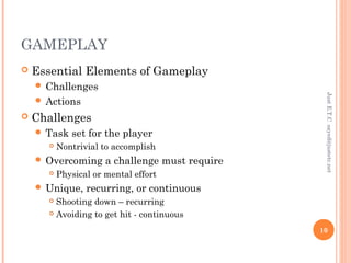 GAMEPLAY
 Essential Elements of Gameplay
 Challenges
 Actions
 Challenges
 Task set for the player
 Nontrivial to accomplish
 Overcoming a challenge must require
 Physical or mental effort
 Unique, recurring, or continuous
 Shooting down – recurring
 Avoiding to get hit - continuous
JustE.T.Csayed@justetc.net
10
 