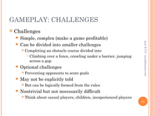 GAMEPLAY: CHALLENGES
 Challenges
 Simple, complex (make a game profitable)
 Can be divided into smaller challenges
 Completing an obstacle course divided into
 Climbing over a fence, crawling under a barrier, jumping
across a gap
 Optional challenges
 Preventing opponents to score goals
 May not be explicitly told
 But can be logically formed from the rules
 Nontrivial but not necessarily difficult
 Think about casual players, children, inexperienced players
JustE.T.Csayed@justetc.net
11
 