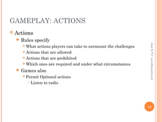 GAMEPLAY: ACTIONS
 Actions
 Rules specify
 What actions players can take to surmount the challenges
 Actions that are allowed
 Actions that are prohibited
 Which ones are required and under what circumstances
 Games also
 Permit Optional actions
 Listen to radio
JustE.T.Csayed@justetc.net
12
 