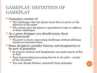 GAMEPLAY: DEFINITION OF
GAMEPLAY
 Gameplay consists of
 The challenges that the player must face to arrive at the
objective of the game
 The actions that the player is permitted to take to address
to those challenges
 As a game designer you should create them
simultaneously
 No point to create interesting challenges without defining
actions to overcome those
 Some designers consider fantasy and imagination to
be part of gameplay
 In general, fantasy and imagination are good sources of fun
as well
 Part of pretending (assuming that he is the pilot – reality
of the situation)
 You may design fantasy separately from gameplay
JustE.T.Csayed@justetc.net
13
 