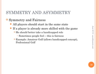 SYMMETRY AND ASYMMETRY
 Symmetry and Fairness
 All players should start in the same state
 If a player is already more skilled with the game
 He should better take a handicapped role
 Sometimes people feel – this is fairness
 Example: Amateur Golf (allows handicapped concept),
Professional Golf
JustE.T.Csayed@justetc.net
16
 