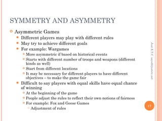 SYMMETRY AND ASYMMETRY
 Asymmetric Games
 Different players may play with different rules
 May try to achieve different goals
 For example: Wargames
 More asymmetric if based on historical events
 Starts with different number of troops and weapons (different
kinds as well)
 Start from different locations
 It may be necessary for different players to have different
objectives – to make the game fair
 Difficult to say players with equal skills have equal chance
of winning
 At the beginning of the game
 People adjust the rules to reflect their own notions of fairness
 For example: Fox and Geese Games
 Adjustment of rules
JustE.T.Csayed@justetc.net
17
 