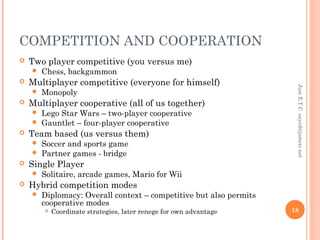 COMPETITION AND COOPERATION
 Two player competitive (you versus me)
 Chess, backgammon
 Multiplayer competitive (everyone for himself)
 Monopoly
 Multiplayer cooperative (all of us together)
 Lego Star Wars – two-player cooperative
 Gauntlet – four-player cooperative
 Team based (us versus them)
 Soccer and sports game
 Partner games - bridge
 Single Player
 Solitaire, arcade games, Mario for Wii
 Hybrid competition modes
 Diplomacy: Overall context – competitive but also permits
cooperative modes
 Coordinate strategies, later renege for own advantage
JustE.T.Csayed@justetc.net
18
 