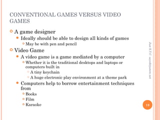 CONVENTIONAL GAMES VERSUS VIDEO
GAMES
 A game designer
 Ideally should be able to design all kinds of games
 May be with pen and pencil
 Video Game
 A video game is a game mediated by a computer
 Whether it is the traditional desktops and laptops or
computers built in
 A tiny keychain
 A huge electronic play environment at a theme park
 Computers help to borrow entertainment techniques
from
 Books
 Film
 Karaoke
JustE.T.Csayed@justetc.net
19
 