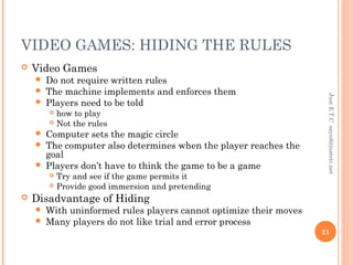 VIDEO GAMES: HIDING THE RULES
 Video Games
 Do not require written rules
 The machine implements and enforces them
 Players need to be told
 how to play
 Not the rules
 Computer sets the magic circle
 The computer also determines when the player reaches the
goal
 Players don’t have to think the game to be a game
 Try and see if the game permits it
 Provide good immersion and pretending
 Disadvantage of Hiding
 With uninformed rules players cannot optimize their moves
 Many players do not like trial and error process
JustE.T.Csayed@justetc.net
21
 