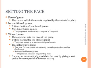 SETTING THE PACE
 Pace of game
 The rate at which the events required by the rules take place
 In traditional games
 A timer in timer/time based games
 Non-timer based games
 The players or a referee sets the pace of the game
 Video Games
 The computer sets the pace of the game
 Unless waiting for the players input
 The game moves at a pace the designer has set
 This allows us to make
 Fast and furious games – constantly throwing enemies or other
challenges
 Slow and deliberate games
 Players can think as long as they want
 Games can automatically modulate the pace by giving a rest
period between period of intense activity
JustE.T.Csayed@justetc.net
22
 
