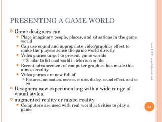 PRESENTING A GAME WORLD
 Game designers can
 Place imaginary people, places, and situations in the game
world
 Can use sound and appropriate video/graphics effect to
make the players sense the game world directly
 Video games target to present game worlds
 Similar to fictional world in televison or film
 Recent advancement of computer graphics has made this
almost reality
 Video games are now full of
 Pictures, animation, movies, music, dialog, sound effect, and so
on
 Designers now experimenting with a wide range of
visual styles,
 augmented reality or mixed reality
 Computers are used with real world activities to play a
game
JustE.T.Csayed@justetc.net
23
 