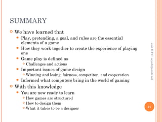 SUMMARY
 We have learned that
 Play, pretending, a goal, and rules are the essential
elements of a game
 How they work together to create the experience of playing
one
 Game play is defined as
 Challenges and actions
 Important issues of game design
 Winning and losing, fairness, competiton, and cooperation
 Informed what computers bring in the world of gaming
 With this knowledge
 You are now ready to learn
 How games are structured
 How to design them
 What it takes to be a designer
JustE.T.Csayed@justetc.net
27
 