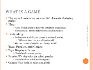 WHAT IS A GAME
 Playing and pretending are essential elements of playing
games
 Play:
 Arise from human’s desire to entertain themselves
 Nonessential and usually recreational activities
 Pretending:
 Is the mental ability to create a notional reality
 Different from the actual/real world
 We can create, abandon, or change at will
 Toys, Puzzles, and Games
 Toys: We play with toys
 No defined rules or games
 Puzzles: We play with (or solve) puzzles
 No defined rules but defined goals
 Games: With defined rules and goals
JustE.T.Csayed@justetc.net
3
 