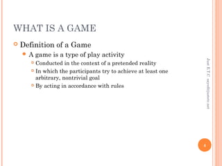 WHAT IS A GAME
 Definition of a Game
 A game is a type of play activity
 Conducted in the context of a pretended reality
 In which the participants try to achieve at least one
arbitrary, nontrivial goal
 By acting in accordance with rules
JustE.T.Csayed@justetc.net
4
 