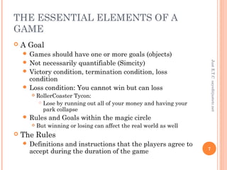 THE ESSENTIAL ELEMENTS OF A
GAME
 A Goal
 Games should have one or more goals (objects)
 Not necessarily quantifiable (Simcity)
 Victory condition, termination condition, loss
condition
 Loss condition: You cannot win but can loss
 RollerCoaster Tycon:
 Lose by running out all of your money and having your
park collapse
 Rules and Goals within the magic circle
 But winning or losing can affect the real world as well
 The Rules
 Definitions and instructions that the players agree to
accept during the duration of the game
JustE.T.Csayed@justetc.net
7
 