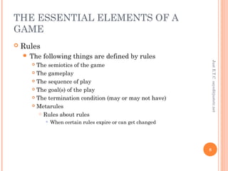 THE ESSENTIAL ELEMENTS OF A
GAME
 Rules
 The following things are defined by rules
 The semiotics of the game
 The gameplay
 The sequence of play
 The goal(s) of the play
 The termination condition (may or may not have)
 Metarules
 Rules about rules
 When certain rules expire or can get changed
JustE.T.Csayed@justetc.net
8
 